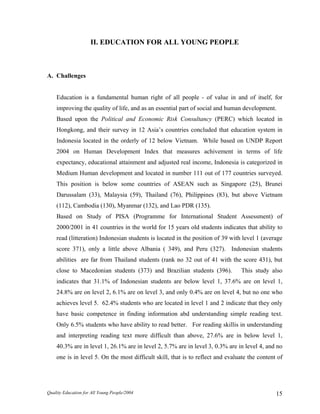 II. EDUCATION FOR ALL YOUNG PEOPLE
A. Challenges
Education is a fundamental human right of all people - of value in and of itself, for
improving the quality of life, and as an essential part of social and human development.
Based upon the Political and Economic Risk Consultancy (PERC) which located in
Hongkong, and their survey in 12 Asia’s countries concluded that education system in
Indonesia located in the orderly of 12 below Vietnam. While based on UNDP Report
2004 on Human Development Index that measures achivement in terms of life
expectancy, educational attainment and adjusted real income, Indonesia is categorized in
Medium Human development and located in number 111 out of 177 countries surveyed.
This position is below some countries of ASEAN such as Singapore (25), Brunei
Darussalam (33), Malaysia (59), Thailand (76), Philippines (83), but above Vietnam
(112), Cambodia (130), Myanmar (132), and Lao PDR (135).
Based on Study of PISA (Programme for International Student Assessment) of
2000/2001 in 41 countries in the world for 15 years old students indicates that ability to
read (litteration) Indonesian students is located in the position of 39 with level 1 (average
score 371), only a little above Albania ( 349), and Peru (327). Indonesian students
abilities are far from Thailand students (rank no 32 out of 41 with the score 431), but
close to Macedonian students (373) and Brazilian students (396). This study also
indicates that 31.1% of Indonesian students are below level 1, 37.6% are on level 1,
24.8% are on level 2, 6.1% are on level 3, and only 0.4% are on level 4, but no one who
achieves level 5. 62.4% students who are located in level 1 and 2 indicate that they only
have basic competence in finding information abd understanding simple reading text.
Only 6.5% students who have ability to read better. For reading skillis in understanding
and interpreting reading text more difficult than above, 27.6% are in below level 1,
40.3% are in level 1, 26.1% are in level 2, 5.7% are in level 3, 0.3% are in level 4, and no
one is in level 5. On the most difficult skill, that is to reflect and evaluate the content of
Quality Education for All Young People/2004 15
 