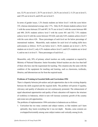 text, 32.5% are in level 1, 28.7% are in level 1, 24.3% are in level 2, 11.2% are in level 3,
and 2.9% are in level 4, and 0.4% are in level 5.
In terms of gender issues, 1.2% female students are below level 1 with the score below
335, whereas international average only 3.7%. Only 26.4% female students achieve level
1 with the scores between 335 and 407; 36.7% are in level 2 with the scores between 408
and 480; 28.8% students achieve level 3 with the scores 481 and 552; 7.5% students
achieve level 4 with the scores between 553-626; and only 0.6% students achieve level 5
with the score above 626. Those percentages of each level are far below percentage of
international students. Meanwhile, male students for each level of reading skills have
achivements as follows: 36.5% are below level 1, 38.6% students are in level 1, 20.7%
students are in level 2, only 4.5% students achieve level 3, and 0.2% students are in level
4, and no one is in level 5. These percentages of each level ….
Meanwhile, only 30% of primary school teachers are really competent as required by
Ministry of National Education. Junior Secondary School teachers are also less than half
of them who have met the requirement for teaching. This situation also the same with the
condition of the equipment for teaching and learning, such as classrooms, textbooks,
libraries, and laboratorium are far from the required needs.
Problems of Training in Essential Skills and Curriculum 1994
There is disparity between job-seekers and job opportunities due to the existing disparity
between the skills acquired and the required skills. The problem will persist if equality,
relevancy and quality of education are not continuously promoted. The enhancement of
equal educational opportunities and quality of basic education will improve the structure
of workforce in Indonesia, which in turn will increase economic growth of the country
and create new job opportunities.
The problems of implementation 1994 curriculum in Indonesia are as follows:
1. Curriculum has too many contents and subject matters, so that students can’t learn
optimally; they learnt everything but it was not depth. Besides, some contents are
overlapped horizontally among some subject matters and vertically among levels.
Quality Education for All Young People/2004 16
 