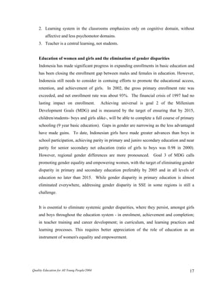 2. Learning system in the classrooms emphasizes only on cognitive domain, without
affective and less psychomotor domains.
3. Teacher is a central learning, not students.
Education of women and girls and the elimination of gender disparities
Indonesia has made significant progress in expanding enrollments in basic education and
has been closing the enrollment gap between males and females in education. However,
Indonesia still needs to consider in contuing efforts to promote the educational access,
retention, and achievement of girls. In 2002, the gross primary enrollment rate was
exceeded, and net enrollment rate was about 93%. The financial crisis of 1997 had no
lasting impact on enrollment. Achieving universal is goal 2 of the Millenium
Development Goals (MDG) and is measured by the target of ensuring that by 2015,
children/students- boys and girls alike-, will be able to complete a full course of primary
schooling (9 year basic education). Gaps in gender are narrowing as the less advantaged
have made gains. To date, Indonesian girls have made greater advances than boys in
school participation, achieving parity in primary and juniro secondary education and near
parity for senior secondary net education (ratio of girls to boys was 0.98 in 2000).
However, regional gender differences are more pronounced. Goal 3 of MDG calls
promoting gender equality and empowering women, with the target of eliminating gender
disparity in primary and secondary education preferably by 2005 and in all levels of
education no later than 2015. While gender diaparity in primary education is almost
eliminated everywhere, addressing gender disparity in SSE in some regions is still a
challenge.
It is essential to eliminate systemic gender disparities, where they persist, amongst girls
and boys throughout the education system - in enrolment, achievement and completion;
in teacher training and career development; in curriculum, and learning practices and
learning processes. This requires better appreciation of the role of education as an
instrument of women's equality and empowerment.
Quality Education for All Young People/2004 17
 
