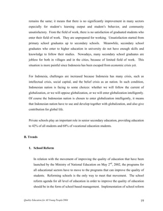 remains the same; it means that there is no significantly improvement in many sectors
especially for student‘s learning output and student’s behavior, and community
unsatisfactory. From the field of work, there is no satisfaction of graduated students who
enter their field of work. They are unprepared for working. Unsatisfaction started from
primary school graduates up to secondary schools. Meanwhile, secondary school
graduates who enter to higher education in university do not have enough skills and
knowledge to follow their studies. Nowadays, many secondary school graduates are
jobless for both in villages and in the cities, because of limited field of work. This
situation is more painful since Indonesia has been escaped from economic crisis yet.
For Indonesia, challenges are increased because Indonesia has many crisis, such as
intellectual crisis, social capital, and the belief crisis as an nation. In such condition,
Indonesian nation is facing to some choices: whether we will follow the current of
globalization, or we will oppose globalization, or we will enter globalization intelligently.
Of course the Indonesian nation is chosen to enter globalization intelligently, it means
that Indonesian nation have to use and develop together with globalization, and also give
contribution for global life.
Private schools play an important role in senior secondary education, providing education
to 42% of all students and 68% of vocational education students.
B. Trends
1. School Reform
In relation with the movement of improving the quality of education that have been
launched by the Ministry of National Education on May 2nd
, 2002, the programs for
all educational sectors have to move to the programs that can improve the quality of
students. Reforming schools is the only way to meet that movement. The school
reform agenda for all level of education in order to improve the quality of education
should be in the form of school based management. Implementation of school reform
Quality Education for All Young People/2004 19
 