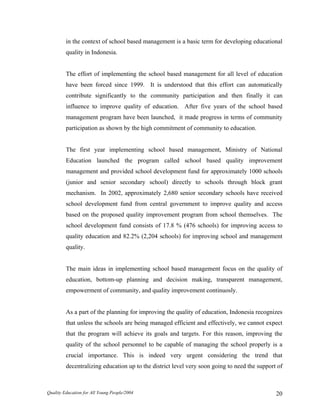 in the context of school based management is a basic term for developing educational
quality in Indonesia.
The effort of implementing the school based management for all level of education
have been forced since 1999. It is understood that this effort can automatically
contribute significantly to the community participation and then finally it can
influence to improve quality of education. After five years of the school based
management program have been launched, it made progress in terms of community
participation as shown by the high commitment of community to education.
The first year implementing school based management, Ministry of National
Education launched the program called school based quality improvement
management and provided school development fund for approximately 1000 schools
(junior and senior secondary school) directly to schools through block grant
mechanism. In 2002, approximately 2,680 senior secondary schools have received
school development fund from central government to improve quality and access
based on the proposed quality improvement program from school themselves. The
school development fund consists of 17.8 % (476 schools) for improving access to
quality education and 82.2% (2,204 schools) for improving school and management
quality.
The main ideas in implementing school based management focus on the quality of
education, bottom-up planning and decision making, transparent management,
empowerment of community, and quality improvement continuosly.
As a part of the planning for improving the quality of education, Indonesia recognizes
that unless the schools are being managed efficient and effectively, we cannot expect
that the program will achieve its goals and targets. For this reason, improving the
quality of the school personnel to be capable of managing the school properly is a
crucial importance. This is indeed very urgent considering the trend that
decentralizing education up to the district level very soon going to need the support of
Quality Education for All Young People/2004 20
 