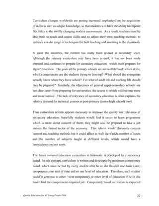 Curriculum changes worldwide are putting increased emphasized on the acquisition
of skills as well as subject knowledge, so that students will have the ability to respond
flexibility to the swiftly changing modern environment. As a result, teachers must be
able both to teach and assess skills and to adjust their own teaching methods to
embrace a wider range of techniques for both teaching and assessing in the classroom.
In most the countries, the content has really been revised at secondary level.
Although the primary curriculum may have been revised, it has not been made
terminal and continues to prepare for secondary education, which itself prepares for
higher education. The goals of the primary schools are not well defined: which skills,
which competencies are the students trying to develop? What should the youngsters
actually know when they leave school? For what of adult life and working life should
they be prepared? Similarly, the objectives of general upper-secondary schools are
not clear, apart from preparing for universities, the access to which will become more
and more limited. The lack of relevance of secondary education is what explains the
relative demand for technical courses at post-primary (junior high school) level.
Thus curriculum reform appears necessary to improve the quality and relevance of
secondary education: hopefully students would find it easier to learn programme
which is more direct concern of them; they might also be prepared to take a job
outside the formal sector of the economy. This reform would obviously concern
content and teaching methods but it could affect as well the weekly number of hours
and the number of subjects taught at different levels, which would have a
consequence on unit costs.
The future national education curriculum in Indonesia is developed by competency
based. In this concept, curriculum is written and developed by minimum competency
based, which must be had by every student after he or she finished one basic (unit)
competency, one unit of time and or one level of education. Therefore, each student
could’nt continue to other / next competency or other level of education if he or she
hasn’t had the competencies required yet. Competency based curriculum is expected
Quality Education for All Young People/2004 22
 