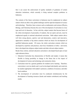 that it can assure the achievement of quality standards of graduates of certain
education institutions, which currently is being national complex problems in
Indonesia.
The contents of the future curriculum in Indonesia must be emphasized on subject
matters which are able to face global challenges and the rapid development of science
and technology. Therefore, basic sciences such as mathematics and sciences (Physics,
Biology, and Chemistry) become the core of the development of curriculum in every
type and level of education. In line with this, subject matters that become basics of
the whole development of personality of students, that are sports and arts, must be
emphasized equally in national educational curriculum. Both subject matters above
will form strong physics, sportive soul and democratics, creative and innovative,
appreciative mentality to big nation creations which are basics for development of
qualified Indonesian people. Of course, the whole curriculum contents which are
developed by expertises and practices, must have foundations of ethics and moral,
that is developed into religious subject matter and other relevant subject matters.
Beside those criteria, national education curriculum is developed based upon at least
eight indicators below.
1. Education Curriculum has characteristics of flexible and simple; it means that
flexible in facing possibility to change in the future due to the impact of
development of science and technology and community claims.
2. Curriculum must be a general guideline for students active learning. Therefore,
currciculum is not too details and it can be developed individually and creatively
by teachers appropriate with student’s potencies, condition of resources, and other
local condition.
3. The development of curriculum must be conducted simultaneously by the
development of learning resources (books and student worksheets) and teaching
media.
Quality Education for All Young People/2004 23
 