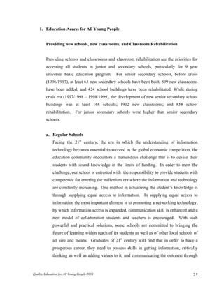 1. Education Access for All Young People
Providing new schools, new classrooms, and Classroom Rehabilitation.
Providing schools and classrooms and classroom rehabilitation are the priorities for
accessing all students in junior and secondary schools, particularly for 9 year
universal basic education program. For senior secondary schools, before crisis
(1996/1997), at least 63 new secondary schools have been built, 899 new classrooms
have been added, and 424 school buildings have been rehabilitated. While during
crisis era (1997/1998 – 1998/1999), the development of new senior secondary school
buildings was at least 168 schools; 1912 new classrooms; and 858 school
rehabilitation. For junior secondary schools were higher than senior secondary
schools.
a. Regular Schools
Facing the 21st
century, the era in which the understanding of information
technology becomes essential to succeed in the global economic competition, the
education community encounters a tremendous challenge that is to devise their
students with sound knowledge in the limits of funding. In order to meet the
challenge, our school is entrusted with the responsibility to provide students with
competence for entering the millenium era where the information and technology
are constantly increasing. One method in actualizing the student’s knowledge is
through supplying equal access to information. In supplying equal access to
information the most important element is to promoting a networking technology,
by which information access is expanded, communication skill is enhanced and a
new model of collaboration students and teachers is encouraged. With such
powerful and practical solutions, some schools are committed to bringing the
future of learning within reach of its students as well as of other local schools of
all size and means. Graduates of 21st
century will find that in order to have a
prosperous career, they need to possess skills in getting information, critically
thinking as well as adding values to it, and communicating the outcome through
Quality Education for All Young People/2004 25
 