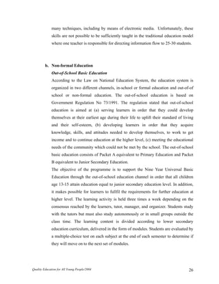 many techniques, including by means of electronic media. Unfortunately, these
skills are not possible to be sufficiently taught in the traditional education model
where one teacher is responsible for directing information flow to 25-30 students.
b. Non-formal Education
Out-of-School Basic Education
According to the Law on National Education System, the education system is
organized in two different channels, in-school or formal education and out-of-of
school or non-formal education. The out-of-school education is based on
Government Regulation No 73/1991. The regulation stated that out-of-school
education is aimed at (a) serving learners in order that they could develop
themselves at their earliest age during their life to uplift their standard of living
and their self-esteem, (b) developing learners in order that they acquire
knowledge, skills, and attitudes needed to develop themselves, to work to get
income and to continue education at the higher level, (c) meeting the educational
needs of the community which could not be met by the school. The out-of-school
basic education consists of Packet A equivalent to Primary Education and Packet
B equivalent to Junior Secondary Education.
The objective of the programme is to support the Nine Year Universal Basic
Education through the out-of-school education channel in order that all children
age 13-15 attain education equal to junior secondary education level. In addition,
it makes possible for learners to fullfil the requirements for further education at
higher level. The learning activity is held three times a week depending on the
consensus reached by the learners, tutor, manager, and organizer. Students study
with the tutors but must also study autonomously or in small groups outside the
class time. The learning content is divided according to lower secondary
education curriculum, delivered in the form of modules. Students are evaluated by
a multiple-choice test on each subject at the end of each semester to determine if
they will move on to the next set of modules.
Quality Education for All Young People/2004 26
 