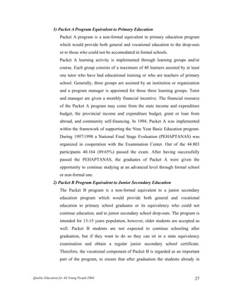 1) Packet A Program Equivalent to Primary Education
Packet A program is a non-formal equivalent to primary education program
which would provide both general and vocational education to the drop-outs
or to those who could not be accomodated in formal schools.
Packet A learning activity is implemented through learning groups and/or
course. Each group consists of a maximum of 40 learners assisted by at least
one tutor who have had educational training or who are teachers of primary
school. Generally, three groups are assisted by an institution or organization
and a program manager is appointed for those three learning groups. Tutor
and manager are given a monthly financial incentive. The financial resource
of the Packet A program may come from the state income and expenditure
budget, the provincial income and expenditure budget, grant or loan from
abroad, and community self-financing. In 1994, Packet A was implemented
within the framework of supporting the Nine Year Basic Education program.
During 1997/1998 a National Final Stage Evaluation (PEHAPTANAS) was
organized in cooperation with the Examination Center. Out of the 44.803
participants 40.164 (89.65%) passed the exam. After having successfully
passed the PEHAPTANAS, the graduates of Packet A were given the
opportunity to continue studying at an advanced level through formal school
or non-formal one.
2) Packet B Program Equivalent to Junior Secondary Education
The Packet B program is a non-formal equivalent to a junior secondary
education program which would provide both general and vocational
education to primary school graduates or its equivalency who could not
continue education, and to junior secondary school drop-outs. The program is
intended for 13-15 years population, however, older students are accepted as
well. Packet B students are not expected to continue schooling after
graduation, but if they want to do so they can sit in a state equivalency
examination and obtain a regular junior secondary school certificate.
Therefore, the vocational component of Packet B is regarded as an important
part of the program, to ensure that after graduation the students already in
Quality Education for All Young People/2004 27
 