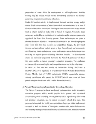 possession of some skills for employment or self-employment. Further
training may be needed, which will be provided by courses or by income-
generating programs in continuing education.
Packet B learning activity is implemented through learning groups and/or
course. Each group consists of a maximum of 40 learners assisted by at least 5
tutors who have had educational training or who are considered to be able to
teach a subject matter or study field in Packet B program. Generally, three
groups are assisted by an institution or organization and a program manager is
appointed for those three learning groups. Tutor and manager are given a
monthly financial incentive. The financial resource of the Packet B program
may come from the state income and expenditure budget, the provincial
income and expenditure budget, grant or loan from abroad, and community
self-financing. At the end of three years, students take a test similar to the one
taken by the regular junior secondary education students. The achievement
exams are nationally organized, therefore, the Packet B graduates will have
the same quality as junior secondary education graduates. The graduates
receive certificates, equal rights and recognition to pursue further education.
In order to find out the results of instruction during 1997/1998 a
PEHAPTANAS was organized in cooperation with the National Examination
Center, MoNE. Out of 94.345 participants 89.62% successfully passed.
Among participants who passed the PEHAPTANAS tests, some of them
pursue a higher educational level (Senior Secondary School).
3) Packet C Program Equivalent to Senior Secondary Education
The Packet C program is also a non-formal equivalent to a senior secondary
education program which would provide both general and vocational
education to junior secondary school graduates or its equivalency who could
not continue education, and to senior secondary school drop-outs. The
program is intended for 16-18 years population, however, older students are
accepted as well. At the end of three years, students take a test similar to the
one taken by the regular senior secondary education students.The achievement
Quality Education for All Young People/2004 28
 