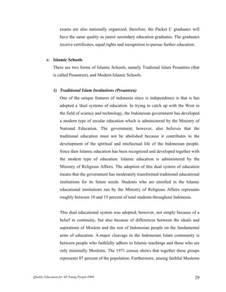 exams are also nationally organized, therefore, the Packet C graduates will
have the same quality as junior secondary education graduates. The graduates
receive certificates, equal rights and recognition to pursue further education.
c. Islamic Schools
There are two forms of Islamic Schools, namely Tradional Islam Pesantren (that
is called Pesantren), and Modern Islamic Schools.
1) Traditional Islam Institutions (Pesantren)
One of the unique features of indonesia since is independence is that is has
adopted a 'dual systems of education. In trying to catch up with the West in
the field of science and technology, the Indonesian government has developed
a modern type of secular education which is administered by the Ministry of
National Education. The government, however, also believes that the
traditional education must not be abolished because it contributes to the
development of the spiritual and intellectual life of the Indonesian people.
Since then Islamic education has been recognized and developed together with
the modem type of education. Islamic education is administered by the
Ministry of Religious Affairs. The adoption of this dual system of education
means that the government has moderately transformed traditional educational
institutions for its future needs. Students who are enrolled in the Islamic
educational institutions run by the Ministry of Religious Affairs represents
roughly between 10 and 15 percent of total students throughout Indonesia.
This dual educational system was adopted, however, not simply because of a
belief in continuity, but also because of differences between the ideals and
aspirations of Moslem and the rest of Indonesian people on the fundamental
aims of education. A.major cleavage in the Indonesian Islam community is
between people who faithfully adhere to Islamic teachings and those who are
only minimally Moslems. The 1971 census shows that together these groups
represents 87 percent of the population. Furthermore, among faithful Moslems
Quality Education for All Young People/2004 29
 