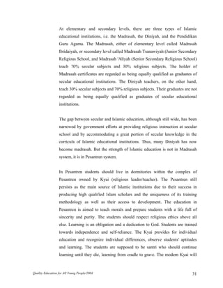 At elementary and secondary levels, there are three types of Islamic
educational institutions, i.e. the Madrasah, the Diniyah, and the Pendidikan
Guru Agama. The Madrasah, either of elementary level called Madrasah
Ibtidaiyah, or secondary level called Madrasah Tsanawiyah (Junior Secondary
Religious School, and Madrasah 'Aliyah (Senior Secondary Religious School)
teach 70% secular subjects and 30% religious subjects. The holder of
Madrasah certificates are regarded as being equally qualified as graduates of
secular educational institutions. The Diniyah teachers, on the other hand,
teach 30% secular subjects and 70% religious subjects. Their graduates are not
regarded as being equally qualified as graduates of secular educational
institutions.
The gap between secular and Islamic education, although still wide, has been
narrowed by government efforts at providing religious instruction at secular
school and by accommodating a great portion of secular knowledge in the
curricula of Islamic educational institutions. Thus, many Diniyah has now
become madrasah. But the strength of Islamic education is not in Madrasah
system, it is in Pesantren system.
In Pesantren students should live in dormitories within the complex of
Pesantren owned by Kyai (religious leader/teacher). The Pesantren still
persists as the main source of Islamic institutions due to their success in
producing high qualified Islam scholars and the uniqueness of its training
methodology as well as their access to development. The education in
Pesantren is aimed to teach morals and prepare students with a life full of
sincerity and purity. The students should respect religious ethics above all
else. Learning is an obligation and a dedication to God. Students are trained
towards independence and self-reliance. The Kyai provides for individual
education and recognize individual differences, observe students' aptitudes
and learning. The students are supposed to be santri who should continue
learning until they die, learning from cradle to grave. The modern Kyai will
Quality Education for All Young People/2004 31
 