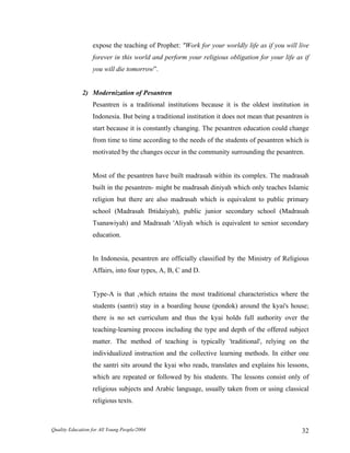 expose the teaching of Prophet: "Work for your worldly life as if you will live
forever in this world and perform your religious obligation for your life as if
you will die tomorrow”.
2) Modernization of Pesantren
Pesantren is a traditional institutions because it is the oldest institution in
Indonesia. But being a traditional institution it does not mean that pesantren is
start because it is constantly changing. The pesantren education could change
from time to time according to the needs of the students of pesantren which is
motivated by the changes occur in the community surrounding the pesantren.
Most of the pesantren have built madrasah within its complex. The madrasah
built in the pesantren- might be madrasah diniyah which only teaches Islamic
religion but there are also madrasah which is equivalent to public primary
school (Madrasah Ibtidaiyah), public junior secondary school (Madrasah
Tsanawiyah) and Madrasah 'Aliyah which is equivalent to senior secondary
education.
In Indonesia, pesantren are officially classified by the Ministry of Religious
Affairs, into four types, A, B, C and D.
Type-A is that ,which retains the most traditional characteristics where the
students (santri) stay in a boarding house (pondok) around the kyai's house;
there is no set curriculum and thus the kyai holds full authority over the
teaching-learning process including the type and depth of the offered subject
matter. The method of teaching is typically 'traditional', relying on the
individualized instruction and the collective learning methods. In either one
the santri sits around the kyai who reads, translates and explains his lessons,
which are repeated or followed by his students. The lessons consist only of
religious subjects and Arabic language, usually taken from or using classical
religious texts.
Quality Education for All Young People/2004 32
 