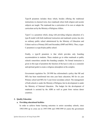 Type-B pesantren includes those which, besides offering the traditional
instructions in classical texts, have madrasah where both religion and secular
subjects are taught. The madrasah has a curriculum of its own or adopts the
curriculum set by the Ministry of Religious Affairs.
Type-C is a pesantren which, along with providing religious education of a
type-B model with both traditional instruction and madrasah system, has also
an ordinary public school administered by the Ministry of Education and
Culture such as a Primary (SO) and Secondary (SMP and SMA). Thus, a type-
C pesantren is a type-B plus public school.
Finally, a type-D pesantren is that which provides only boarding
accommodation to students. These students go to either madrasah or public
schools somewhere outside this boarding complex. No formal instruction is
given in this type of pesantren the function of the kyai is only as a counselor
and spiritual guide to create a religious atmosphere at the complex.
Government regulation No. 28/1990 has reformulated a policy that MI and
MTs has been transformed into nine year basic education, MI for six year
Primary school and MTs for 3 year lower secondary school. The management
of both schools is under the Ministry of Religion, but its development is under
the Ministry of National Education. .The budget for the development of
madrasah is assisted by the ADB as well as grant from various donor
countries.
2. Quality Education
a. Providing educational facilities
In order to achieve better learning outcomes in senior secondary schools, since
1993/1994 up to crisis era in 1997/1998 and 1998/1999 (6 years) the government
Quality Education for All Young People/2004 33
 
