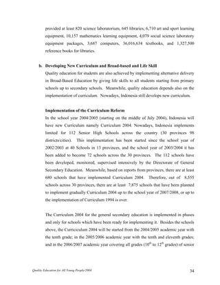 provided at least 820 science laboratorium, 645 libraries, 6,710 art and sport learning
equipment, 10,157 mathematics learning equipment, 4,079 social science laboratory
equipment packages, 3,687 computers, 36,016,634 textbooks, and 1,327,500
reference books for libraries.
b. Developing New Curriculum and Broad-based and Life Skill
Quality education for students are also achieved by implementing alternative delivery
in Broad-Based Education by giving life skills to all students starting from primary
schools up to secondary schools. Meanwhile, quality education depends also on the
implementation of curriculum. Nowadays, Indonesia still develops new curriculum.
Implementation of the Curriculum Reform
In the school year 2004/2005 (starting on the middle of July 2004), Indonesia will
have new Curriculum namely Curriculum 2004. Nowadays, Indonesia implements
limited for 112 Senior High Schools across the country (30 provinces 98
districts/cities). This implementation has been started since the school year of
2002/2003 at 40 Schools in 13 provinces, and the school year of 2003/2004 it has
been added to become 72 schools across the 30 provinces. The 112 schools have
been developed, monitored, supervised intensively by the Directorate of General
Secondary Education. Meanwhile, based on reports from provinces, there are at least
680 schools that have implemented Curriculum 2004. Therefore, out of 8,555
schools across 30 provinces, there are at least 7,875 schools that have been planned
to implement gradually Curriculum 2004 up to the school year of 2007/2008, or up to
the implementation of Curriculum 1994 is over.
The Curriculum 2004 for the general secondary education is implemented in phases
and only for schools which have been ready for implementing it. Besides the schools
above, the Curriciculum 2004 will be started from the 2004/2005 academic year with
the tenth grade; in the 2005/2006 academic year with the tenth and eleventh grades;
and in the 2006/2007 academic year covering all grades (10th
to 12th
grades) of senior
Quality Education for All Young People/2004 34
 