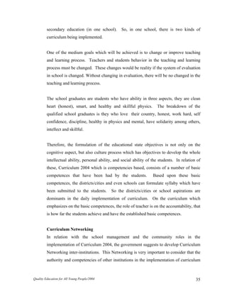 secondary education (in one school). So, in one school, there is two kinds of
curriculum being implemented.
One of the medium goals which will be achieved is to change or improve teaching
and learning process. Teachers and students behavior in the teaching and learning
process must be changed. These changes would be reality if the system of evaluation
in school is changed. Without changing in evaluation, there will be no changed in the
teaching and learning process.
The school graduates are students who have ability in three aspects, they are clean
heart (honest), smart, and healthy and skillful physics. The breakdown of the
qualified school graduates is they who love their country, honest, work hard, self
confidence, discipline, healthy in physics and mental, have solidarity among others,
intellect and skillful.
Therefore, the formulation of the educational state objectives is not only on the
cognitive aspect, but also culture process which has objectives to develop the whole
intellectual ability, personal ability, and social ability of the students. In relation of
these, Curriculum 2004 which is competencies based, consists of a number of basic
competences that have been had by the students. Based upon these basic
competences, the districts/cities and even schools can formulate syllaby which have
been submitted to the students. So the districts/cities or school aspirations are
dominants in the daily implementation of curriculum. On the curriculum which
emphasizes on the basic competences, the role of teacher is on the accountability, that
is how far the students achieve and have the established basic competences.
Curriculum Networking
In relation with the school management and the community roles in the
implementation of Curriculum 2004, the government suggests to develop Curriculum
Networking inter-institutions. This Networking is very important to consider that the
authority and competencies of other institutions in the implementation of curriculum
Quality Education for All Young People/2004 35
 