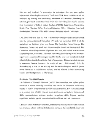 2004 are well involved. By cooperation its institutions, there are some quality
improvement of the implementation of Curriculum 2004. These cooperation will be
developed by forming and establishing Innovation in Education Networking in
national , provincial, and districts/cities level. This Networking will involve teachers
from Association of Subject Matter Teachers (ASMT), Supervisors, Universities,
District/City Education Office, Provincial Education Office, Education Board and
also Religious Education Office which manages Religious Schools (Madrasah).
Like ASMT and learn from the past, so that the networking which have been formed
since the implementation of Curriculum 1994 and even Curriculum 1984, it will be
revitalized. At that time, it has been formed The Curriculum Networking and The
Assessment Networking which have been separately formed and implemented. The
Curriculum Networking consisted of persons who have been trained as Curriculum
Engineering Team, while The Assessment Networking consisted of persons (teachers/
supervisors / education officers in provincial level) who have been trained and studied
either in Indonesia and abroad in the field of assessment. The post-graduate persons
in assessment became instructors in provincial level. Unfortunately, both the
Networking up to now do not working well due to the change of political system
(from centralized to decentralized system) and the member of those networking
became retired and promoted to other places.
Developing Life Skill Education
The Ministry of National Education (MoNE) has emphasized that higher quality
education at senior secondary education level should be interpreted sufficiently
broadly to include complementary elements such as life skills. Life skills are defined
as a common core of skills relevant across professions and cultures like personal
skills, communication, problem solving, technology skills, lifelong learning
capabilities, and also specific values that instill confidence and civic commitment.
Life skills for all students are important, and therefore Ministry of National Education
has developed schools with life skill education starting in the year of 2002, begin with
Quality Education for All Young People/2004 36
 