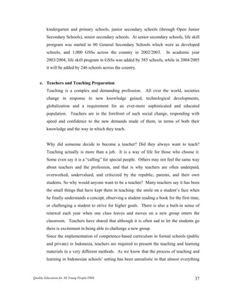 kindergarten and primary schools, junior secondary schools (through Open Junior
Secondary Schools), senior secondary schools. At senior secondary schools, life skill
prorgram was started in 80 General Secondary Schools which were as developed
schools, and 1,000 GSSs across the country in 2002/2003. In academic year
2003/2004, life skill program in GSSs was added by 585 schools, while in 2004/2005
it will be added by 246 schools across the country.
c. Teachers and Teaching Preparation
Teaching is a complex and demanding profession. All over the world, societies
change in response to new knowledge gained, technological developments,
globalization and a requirement for an ever-more sophisticated and educated
population. Teachers are in the forefront of such social change, responding with
speed and confidence to the new demands made of them, in terms of both their
knowledge and the way in which they teach.
Why did someone decide to become a teacher? Did they always want to teach?
Teaching actually is more than a job. It is a way of life for those who choose it.
Some even say it is a “calling” for special people. Others may not feel the same way
about teachers and the profession, and that is why teachers are often underpaid,
overworked, undervalued, and criticized by the republic, parents, and their own
students. So why would anyone want to be a teacher? Many teachers say it has been
the small things that have kept them in teaching: the smile on a student’s face when
he finally understands a concept, observing a student reading a book for the first time,
or challenging a student to strive for higher goals. There is also a built-in sense of
renewal each year when one class leaves and moves on a new group enters the
classroom. Teachers have shared that although it is often sad to let the students go
there is excitement in being able to challenge a new group.
Since the implementation of competence-based curriculum in formal schools (public
and private) in Indonesia, teachers are required to present the teaching and learning
materials in a very different methods. As we know that the process of teaching and
learning in Indonesian schools’ setting has been unrealistic in that almost everything
Quality Education for All Young People/2004 37
 