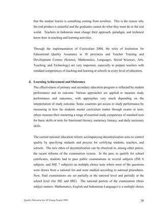 that the student learnis is something coming from nowhere. This is the reason why
the end product is unuseful and the graduates cannot do what they must do in the real
world. Teachers in Indonesia must change their approach, paradigm, and technical
know-how in teaching and learning activities.
Through the implementation of Curriculum 2004, the roles of Institution for
Educational Quality Assurance in 30 provinces and Teacher Training and
Development Centres (Science, Mathematics, Languages, Social Sciences, Arts,
Teaching, and Technology) are very important, especially to prepare teachers with
standard competences of teaching and learning at schools in every level of education.
d. Learning Achievement and Outcomes
The effectiveness of primary and secondary education program is reflected by student
performance and its outcome. Various approaches are applied to measure study
performance and outcomes, with approaches very much depending on the
interpretation of study outcome. Some countries get access to study performance by
measuring in how far students master curriculum matter through exams or tests;
others measure their mastering a range of essential study competence of standard tests
for basic skills or tests for functional literacy, numeracy literacy, and daily necessary
skills.
The current national education reform accompanying decentralization aims to control
quality by specifying stndards and process for certifying students, teachers, and
schools. The new ethos of decentralization can be observed in, among other palces,
the recent reforms of the examination system. In the past, to qualify for school
certificates, students had to pass public examinations in several subjects (JSE 6
subjects, and SSE 7 subjects) on multiple choice tests where most of the questions
were drawn from a national list and were marked according to national procedures.
Now, final examinations are set partially at the national level and partially at the
school level (for JSE and SSE). The national portion of the examination (three
subject matters: Mathematics, English and Indonesian Language) is a multiple choice
Quality Education for All Young People/2004 38
 