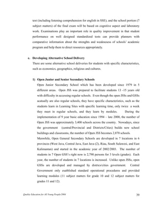 test (including listening comprehension for english in SSE), and the school portion (7
subject matters) of the final exam will be based on cognitive aspect and laboratory
work. Examinations play an important role in quality improvement in that student
performance on well designed standardized tests can provide planners with
comparative information about the strenghts and weaknesess of schools’ academic
program and help them to direct resources appropriately.
e. Developing Alternative School Delivery
There are some alternative school deliveries for students with specific characteristics,
such as economics, geographics, religious and cultures.
1) Open Junior and Senior Secondary Schools
Open Junior Secondary School which has been developed since 1979 in 5
different areas. Open JSS was prepared to facilitate students 13 -15 years old
with difficulty in accessing regular schools. Even though the open JSSs and GSSs
acatually are also regular schools, they have specific characteristics, such as the
students learn in Learning Sites with specific learning time, only twice a week
they meet in regular schools, and they learn by modules. During the
implementation of 9 year basic education since 1994 – late 2000, the number of
Open JSS was approximately 3,400 schools across the country. Nowadays, since
the government (central/Provincial and Districts/Cities) builds new school
buildings and classrooms, the number of Open JSS becomes 2,870 schools.
Menwhile, Open General Secondary Schools are developed in 7 locations in 6
provinces (West Java, Central Java, East Java (2), Riau, South Sulawesi, and East
Kalimantan) and started in the academic year of 2002/2003. The number of
students in 7 Open GSS’s right now is 2,790 persons for 3 levels (grades). Each
year, the number of students in 7 locations is increased. Unlike open JSSs, open
GSSs are developed and managed by districs/cities government. Central
Government only esatblished standard operational procedures and provided
learning modules (11 subject matters for grade 10 and 12 subject matters for
grades 11 and 12).
Quality Education for All Young People/2004 39
 