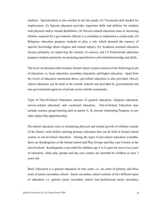students. Specialization is also needed in the last grade; (2) Vocational skill needed for
employment; (3) Special education provides important skills and abilities for students
with physical and/or mental disabilities; (4) Service-related education aims at increasing
abilities required for a government official or a candidate to implement a certain task; (5)
Religious education prepares students to play a role which demand the mastery of
specific knowledge about religion and related subject; (6) Academic-oriented education
focuses primarily on improving the mastery of science; and (7) Professional education
prepares students primarily on mastering specialized or job-related knowledge and skills.
The level of education that includes formal school system consists of the following levels
of education, i.e. basic education, secondary education, and higher education. Apart from
the levels of education mentioned above, pre-school education is also provided. Out-of-
school education can be held at the outside schools and provided by governmental and
non-governmental agencies of private sector and the community.
Type of Out-of-School Education consists of general education, religious education,
service-related education, and vocational education. Out-of-School Education may
include courses, group learning such as packet A, B, Income Generating Program, or any
other option like apprenticeship.
Pre-school education aims at stimulating physical and mental growth of children outside
of the family circle before entering primary education that can be held in formal school
system or out-of-school education. Among the types of pre-school education available,
there are Kindergarten at the formal school and Play Groups and Day-care Centers at the
out-of-school. Kindergarten is provided for children age 5 to 6 years for one to two years
of education, while play groups and day-care centers are attended by children at least 3
years old.
Basic Education is a general education of nine years, i.e. six years of primary and three
years of junior secondary school. Junior secondary school consists of two different types
of education, i.e. general junior secondary school and professional junior secondary
Quality Education for All Young People/2004 4
 