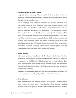 2) Integrated Senior Secondary School
Integrated Senior Secondary Schools consist of 2 types; they are General
Secondary School that opens vocational class and Vocational Secondary School
that open general secondary class.
Due to seemingly rising interest in vocational and technical education in 18
provinces (Yogyakarta, North Sumatera, West Nusa Tenggara, Banten, North
Sulawesi, West Java, East Java, South Sumatera, Central Kalimantan, South-east
Sulawesi, Bengkulu, Gorontalo, East Kalimantan, West Kalimantan, Central
Sulawesi, South Kalimantan, West Sumatera, and Riau), with more new students
going to vocational and technical senior secondary schools, recently (2003/2004)
MoNE has been implemented integrated schools, which combine vocational and
technical senior secondary schools with general secondary schools on the same
school compound to raise efficiency in the use of resources. Only two provinces
which have Vocational Secondary Schools with at least one general secondary
class for each school; they are in North Maluku and Lampung.
3) Border Schools
Indonesia recently has three border schools which 2 schools located in West
Kalimantan, and one school located in East Kalimantan (border with Malaysia).
In academic year 2005/2006, it will be developed into 10 border schools. They
are in Kalimantan (5, border with Malaysia), Papua (2, border with Papua New
Guinea), North Sulawesi (1, border with Philippines), and East Nusa Tenggara (1,
border with Timor Leste).
They have several characteristics, such as to develop the students / graduates with
several competences to work equally with the quality of other nations.
4) Remote Schools
Some people may say that remote schools are disadvantaged. Such schools are
usually located in poorer areas. They often have fewer learning / teaching
resources, more under-qualified teachers, and an inadequate number of teachers.
Quality Education for All Young People/2004 40
 