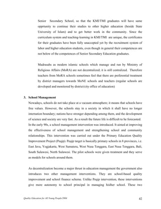 Senior Secondary School, so that the KMI/TMI graduates will have same
opprtunity to continue their studies to other higher education (beside State
University of Islam) and to get better work in the community. Since the
curriculum system and teaching-learning in KMI/TMI are unique, the certificates
for their graduates have been fully unaccepted yet by the recruitment system of
labor and higher education students, even though in general their competences are
not below of the competences of Senior Secondary Education graduates.
Madrasahs as modern islamic schools which manage and run by Ministry of
Religious Affairs (MoRA) are not decentralized; it is still centralized. Therefore
teachers from MoRA schools sometimes feel that there are preferential treatment
by district managers towards MoNE schools and teachers (regular schools are
developed and monitored by district/city office of education)
3. School Management
Nowadays, schools do not take place at a vacuum atmosphere; it means that schools have
free values. However, the schools stay in a society in which it shall have no longer
internation boundary; nations have stronger depending among them, and the development
of science and society are very fast. As a result the future life is difficult to be forecasted.
In the early 90s, a school management intervention was introduced. It aimed at improving
the effectiveness of school management and strengthening school and community
relationships. This intervention was carried out under the Primary Education Quality
Improvement Project (Peqip). Peqip target is basically primary schools in 8 provinces, i.e.
East Java, Yogjakarta, West Sumatera, West Nusa Tenggara, East Nusa Tenggara, Bali,
South Sulawesi, North Sulawesi. The pilot schools were given treatment and they serve
as models for schools around them.
As decentralization become a major thrust in education management the government also
introduces two other management interventions. They are school-based quality
improvement and school finance scheme. Unlike Peqip intervention, these interventions
give more autonomy to school principal in managing hislher school. These two
Quality Education for All Young People/2004 42
 