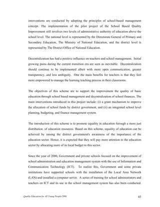 interventions are conducted by adopting the principles of school-based management
concept. The implementation of the pilot project of the School Based Quality
Improvement still involves two levels of administrative authority of education above the
school level. The national level is represented by the Directorate General of Primary and
Secondary Education, The Ministry of National Education, and the district level is
represented by The District Office of National Education.
Decentralization has had a positive influence on teachers and school management. Initial
growing pains during the current transition era are seen as inevitable. Decentralization
should continue to be implemented albeit with more open communication, greater
transparency, and less ambiguity. One the main benefits for teachers is that they feel
more empowered to manage the learning teaching process in their classrooms.
The objectives of this scheme are to support the improvement the quality of basic
education through school based management and decentralization of school finances. The
main interventions introduced in this project include: (i) a grant mechanism to improve
the allocation of school funds by district government, and (ii) an integrated school level
planning, budgeting, and finance management system.
The introduction of this scheme is to promote equality in education furough a more just
distribution. of education resources. Based on this scheme, equality of education can be
achieved by raising the district government's awareness of the importance of the
education sector. Hence, it is expected that they will pay more attention to the education
sector by allocating more of its local budget to this sector.
Since the year of 2000, Government and private schools focused on the improvement of
school administration and education management system with the use of Information and
Communication Technology (ICT). To realize this, Government and some private
institutions have supported schools with the installation of the Local Area Network
(LAN) and installed a computer server. A series of training for school administrators and
teachers on ICT and its use in the school management system has also been conducted.
Quality Education for All Young People/2004 43
 
