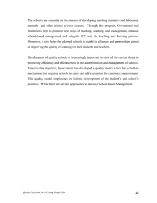 The schools are currently in the process of developing teaching materials and laboratory
manuals and other related science courses. Through this program, Government and
Institutions help to promote new ways of teaching, learning, and management, enhance
school-based management and integrate ICT into the teaching and learning process.
Moreover, it also helps the adopted schools to esatblish alliances and partnerships aimed
at improving the quality of learning for their students and teachers.
Development of quality schools is increasingly important in view of the current thrust in
promoting efficiency and effectiveness in the administration and management of schools.
Towards this objective, Government has developed a quality model which has a built-in
mechanism that requires schools to carry out self-evaluation for continuos improvement.
This quality model emphasizes on holistic development of the student’s and school’s
potential. While there are several approaches to enhance School-based Management.
Quality Education for All Young People/2004 44
 