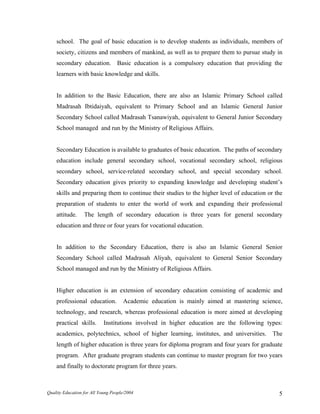 school. The goal of basic education is to develop students as individuals, members of
society, citizens and members of mankind, as well as to prepare them to pursue study in
secondary education. Basic education is a compulsory education that providing the
learners with basic knowledge and skills.
In addition to the Basic Education, there are also an Islamic Primary School called
Madrasah Ibtidaiyah, equivalent to Primary School and an Islamic General Junior
Secondary School called Madrasah Tsanawiyah, equivalent to General Junior Secondary
School managed and run by the Ministry of Religious Affairs.
Secondary Education is available to graduates of basic education. The paths of secondary
education include general secondary school, vocational secondary school, religious
secondary school, service-related secondary school, and special secondary school.
Secondary education gives priority to expanding knowledge and developing student’s
skills and preparing them to continue their studies to the higher level of education or the
preparation of students to enter the world of work and expanding their professional
attitude. The length of secondary education is three years for general secondary
education and three or four years for vocational education.
In addition to the Secondary Education, there is also an Islamic General Senior
Secondary School called Madrasah Aliyah, equivalent to General Senior Secondary
School managed and run by the Ministry of Religious Affairs.
Higher education is an extension of secondary education consisting of academic and
professional education. Academic education is mainly aimed at mastering science,
technology, and research, whereas professional education is more aimed at developing
practical skills. Institutions involved in higher education are the following types:
academics, polytechnics, school of higher learning, institutes, and universities. The
length of higher education is three years for diploma program and four years for graduate
program. After graduate program students can continue to master program for two years
and finally to doctorate program for three years.
Quality Education for All Young People/2004 5
 