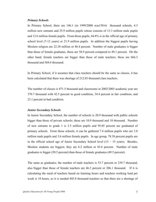Primary Schools
In Primary School, there are 146.1 (in 1999/2000 was150.6) thousand schools, 4.3
million new entrants and 25.9 million pupils whose consists of 13.3 million male pupils
and 12.6 million female pupils. From those pupils, 84.8% is in the official age of primary
school level (7-12 years) or 21.9 million pupils. In addition the biggest pupils having
Moslem religion are 22.38 million or 86.4 percent. Number of male graduates is bigger
than those of female graduates, these are 50.9 percent compared to 49.1 percent. On the
other hand, female teachers are bigger than those of male teachers; these are 666.3
thousand and 568.6 thousand.
In Primary School, if it assumes that class teachers should be the same as classes, it has
been calculated that there was shortage of 212.03 thousand class teachers.
The number of classes is 871.5 thousand and classrooms in 2002/2003 academic year are
370.7 thousand with 42.5 percent in good condition, 34.4 percent in fair condition, and
23.1 percent in bad condition.
Junior Secondary Schools
In Junior Secondary School, the number of schools is 20.9 thousand with public schools
bigger than those of private schools; these are 10.9 thousand and 10 thousand. Number
of new entrants to grade 1 is 2.5 million pupils and 95.05 percent are graduated of
primary schools. From those schools, it can be gathered 7.4 million pupils who are 3.8
million male pupils and 3.6 million female pupils. In age group, 78.38 percent pupils are
in the official school age of Junior Secondary School level (13 – 15 years). Besides,
Moslem students are biggest; they are 6.2 million or 83.6 percent. Number of male
graduates is bigger (50.5 percent) than those of female graduates (49.5 percent).
The same as graduates; the number of male teachers is 53.7 percent or 239.7 thousand,
also bigger than those of female teachers are 46.3 percent or 206.1 thousand. If it is
calculating the need of teachers based on learning hours and teachers working load per
week is 18 hours, so it is needed 445.8 thousand teachers so that there are a shortage of
Quality Education for All Young People/2004 7
 