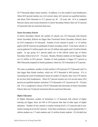 24.77 thousand subject matter teachers. In addition, it is also needed 2 more headmasters.
About 60.9 percent teachers are civil servant status, 66.3 percent are qualified teachers,
and about 224.8 thousand or 51.7 percent are 30 – 39 years old. If it is compared
between classes and owned classrooms in Junior Secondary School, there are 8.3 percent
of classrooms that are used more than once.
Senior Secondary Schools
In Senior Secondary School, the number of schools was 12.9 thousand with General
Senior Secondary Schools are bigger than Vocational Senior Secondary Schools; these
are 8.03 compared to 4.9 thousand. Number of new entrants to grade 1 is 1.8 million
pupils with 90.3 percent are graduated of junior secondary school. From those schools, it
can be gathered 5.2 million pupils who are 2.8 million male pupils and 2.4 million female
pupils. In age group, 81.1 percent pupils are in the official school age of Senior
Secondary School level (16 – 18 years). Besides, Moslem students are the biggest; these
are 4.3 million or 82.6 percent. Number of male graduates is bigger 52.7 percent or
806.9 thousand compared to female graduates, which are 722.5 thousand or 47.2 percent.
The same as graduates, number of male teachers is 59.6 percent 217.5 thousand, and it is
also bigger than female teachers, which are 147.5 thousand or 40.4 percent. If it is
calculating the need of headmasters based on number of schools, there were 274 schools
do not have their headmasters. About 43.7 percent teachers are civil servant status, 69.4
percent are qualified teachers, and about 171.8 thousand or 47.1 percent are 30 – 39 years
old. If it is compared to classes (124.417 thousand) and classrooms in Senior Secondary
School, there are 5.4 percent classrooms that are used more than once.
Higher Education
In Higher Education, number of institutions is 1.9 thousand with schools of higher
learning are bigger; these are 844 or 45.9 percent than that of other types of higher
education. Number of new entrants in teacher training level is 13.3 percent and in non-
teacher training level are 86.7 percent. From those institutions, it can be gathered that 3.1
million students are 1.7 male students and 1.4 million female students. If it divided into
Quality Education for All Young People/2004 8
 