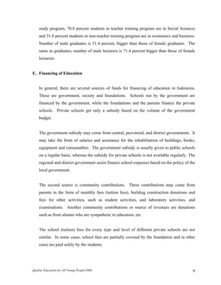 study program, 70.8 percent students in teacher training program are in Social Sciences
and 31.8 percent students in non-teacher training program are in economics and business.
Number of male graduates is 51.4 percent, bigger than those of female graduates. The
same as graduates; number of male lecturers is 71.4 percent bigger than those of female
lecturers.
E. Financing of Education
In general, there are several sources of funds for financing of education in Indonesia.
These are government, society and foundations. Schools run by the government are
financed by the government, while the foundations and the parents finance the private
schools. Private schools get only a subsidy based on the volume of the government
budget.
The government subsidy may come from central, provincial, and district governments. It
may take the form of salaries and assistance for the rehabilitation of buildings, books,
equipment and consumables. The government subsidy is usually given to public schools
on a regular basis, whereas the subsidy for private schools is not available regularly. The
regional and district government assist finance school expenses based on the policy of the
local government.
The second source is community contributions. These contributions may come from
parents in the form of monthly fees (tuition fess), building construction donations and
fees for other activities, such as student activities, and laboratory activities, and
examinations. Another community contributions or source of revenues are donations
such as from alumni who are sympathetic to education, etc.
The school (tuition) fees for every type and level of different private schools are not
similar. In some cases, school fees are partially covered by the foundation and in other
cases are paid solely by the students.
Quality Education for All Young People/2004 9
 