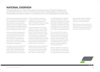 5 
Å Indonesia was severely struck by the financial 
storm in 2013, which saw it plummeting as one 
of the emerging markets in the developing 
world. Recovery in its economic growth is 
expected in 2014, with major shifts in political 
climate, employment and business activity. The 
economic growth in 2014 will stand at 5.8% to 
6.1%, with unemployment to fall to 6.03%1. 
The economic slowdown was largely owed 
to lower global prices for key Indonesian 
export commodities such as thermal coal, 
natural rubber, gold and crude oil, and 
more recently also to slowing investment 
and consumption. Combined with rising 
inflation, the recovery trend in employment 
and welfare has inevitably stalled. 
An increase in economic nationalism meant 
to disadvantage foreigners is spooking 
investors as well. In the substantial mining 
industry, the government for some years 
has insisted that foreign companies process 
NATIONAL OVERVIEW 
or refine in Indonesia the minerals, such 
as copper, which they extract, rather than 
simply shipping concentrates and ores 
abroad. This was done in the hope of creating 
more Indonesian jobs and investment. 
Yet such laws have also come with heavy 
restrictions on the share of local businesses 
that foreigners may own. The trend is also 
evident in many other industries including 
banking, where until not long ago Indonesia 
ran one of the most open regimes in the 
world. Now, regulations stipulate that new 
investors may not initially buy more than 40% 
of a local bank. With the parliamentary and 
presidential elections happening, policies 
are likely to be even more restrictive. 
Although Indonesia has been experiencing 
robust macroeconomic growth in recent 
years and, in many ways, can be regarded 
as recovered from the crisis, this informal 
sector–both rural and urban–still plays 
an exceptionally large role in Indonesia’s 
economy today. Although it is difficult to 
pinpoint the number exactly, it is estimated 
that between 55 and 65% of employment 
in Indonesia can be called informal. Today, 
around 80% of this informal employment is 
concentrated in the rural areas, particularly 
in the construction and agriculture sectors. 
For a country with 240 million people, 
the fourth most populous country in the 
world, Indonesia has no shortage when 
it comes to labour. But there’s definitely 
shortage in the market for talent. There 
is a dire need for people with specialised 
skills. Talent development, succession 
planning and employee engagement 
are critical areas of concern. 
Numerous organisations are also faced 
with critical skill gaps, as the skills of the 
current workforce do not match the shift 
in company strategies, goals, markets and 
Indonesia’s exposure to a number of weak spots in its economic setup is not putting a dampener on a 
promising 2014. Optimism is in the air as this resource-rich nation charges bullishly into a fast evolving 
business landscape, while being subject to a new political verve, and a volatile global commodity market. 
business models. Despite the challenges, 
staffing and hiring levels are expected 
to increase in the foreseeable future. 
While Indonesia continues to weather the 
emerging-market turmoil, there’s a need for 
a heavy dose of optimism and resilience to 
boost its business activity and economy. 
1Sources: World Bank and Statistics Indonesia 
 