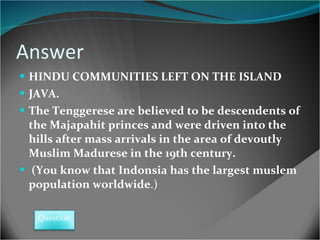 Answer HINDU COMMUNITIES LEFT ON THE ISLAND JAVA.  The Tenggerese are believed to be descendents of the Majapahit princes and were driven into the hills after mass arrivals in the area of devoutly Muslim Madurese in the 19th century.  (You know that Indonsia has the largest muslem population worldwide .)  Question 