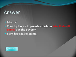 Answer Jakarta The city has an impressive harbour  (der Hafen/il porto)  but the poverty I saw has saddened me. Question 