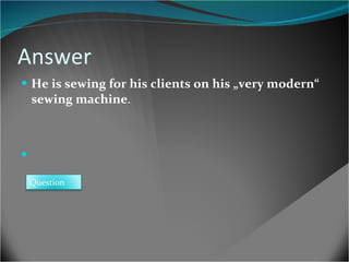Answer He is sewing for his clients on his „very modern“ sewing machine . Question 