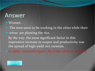 Answer Women. The men seem to be working in the cities while their wives  are planting the rice. By the way, the most significant factor in this impressive increase in output and productivity was the spread of high-yield rice varieties. to yield = hervorbringen= die Ernte /dare=la raccolta  Question 