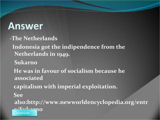 Answer - The Netherlands  Indonesia got the indipendence from the Netherlands in 1949. Sukarno He was in favour of socialism because he associated  capitalism with imperial exploitation. See also:http://www.newworldencyclopedia.org/entry/Sukarno  Question 