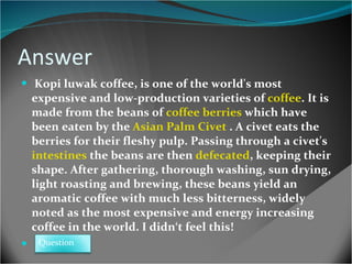Answer Kopi luwak coffee, is one of the world's most expensive and low-production varieties of  coffee . It is made from the beans of  coffee berries  which have been eaten by the  Asian Palm Civet   .  A civet eats the berries for their fleshy pulp. Passing through a civet's  intestines  the beans are then  defecated , keeping their shape. After gathering, thorough washing, sun drying, light roasting and brewing, these beans yield an aromatic coffee with much less bitterness, widely noted as the most expensive  and energy increasing  coffee in the world.  I didn‘t feel this! Question 