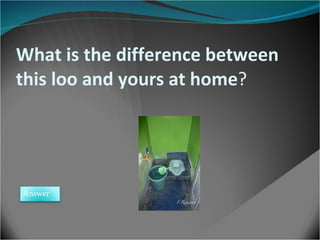 What is the difference between this loo and yours at home ? Answer 