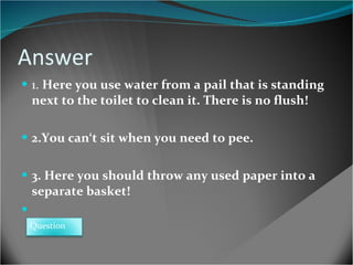 Answer 1.  Here you use water from a pail that is standing  next to the toilet to clean it. There is no flush! 2.You can‘t sit when you need to pee. 3. Here you should throw any used paper into a  separate basket! Question 