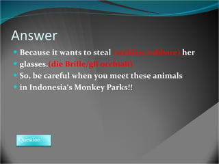 Answer Because it wants to steal  (stehlen/rubbare)  her glasses. (die Brille/gli occhiali)  So, be careful when you meet these animals in Indonesia‘s Monkey Parks!! Question 