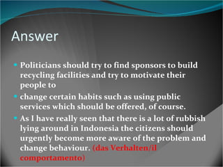 Answer Politicians should try to find sponsors to build recycling facilities and try to motivate their people to change certain habits such as using public services which should be offered, of course. As I have really seen that there is a lot of rubbish lying around in Indonesia the citizens should urgently become more aware of the problem and change behaviour.  (das Verhalten/il comportamento ) 