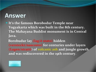 Answer It‘s the famous Borobodur Temple near Yogyakarta which was built in the 8th century. The Mahayana Buddist monument is in Central Java. Borobudur lay   (lag/è stato)   hidden   (versteckt/nascosto)  for centuries under layers   (Lagen/stratti )  of  volcanic ash  and jungle growth  and was rediscovered in the 19th century .   Question 