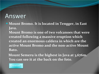 Answer Mount Bromo. It is located in Tengger, in East Java.  Mount Bromo is one of two volcanoes that were created following a massive eruption which created an enormous caldera in which are the active Mount Bromo and the non-active Mount Bato . Mount Semeru is the highest in Java at 3,676m. You can see it at the back on the foto . Question 