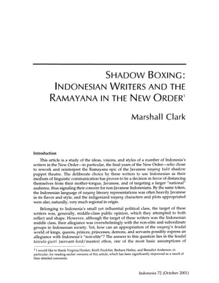 SHADOW BOXING:
             INDONESIAN WRITERS AND THE
            RAMAYANA IN THE NEW ORDER1
                                                                       Marshall Clark



Introduction
    This article is a study of the ideas, visions, and styles of a number of Indonesia's
writers in the New Order—in particular, the final years of the New Order—who chose
to rework and reinterpret the Ramayana epic of the Javanese wayang kulit shadow
puppet theatre. The deliberate choice by these writers to use Indonesian as their
medium of linguistic communication has proven to be a decision in favor of distancing
themselves from their mother-tongue, Javanese, and of targeting a larger "national"
audience, thus signaling their concern for non-Javanese Indonesians. By the same token,
the Indonesian language of wayang literary representations was often heavily Javanese
in its flavor and style, and the indigenized wayang characters and plots appropriated
were also, naturally, very much regional in origin.
    Belonging to Indonesia's small yet influential political class, the target of these
writers was, generally, middle-class public opinion, which they attempted to both
reflect and shape. However, although the target of these writers was the Indonesian
middle class, their allegiance was overwhelmingly with the non-elite and subordinate
groups in Indonesian society. Yet, how can an appropriation of the wayang''s feudal
world of kings, queens, princes, princesses, demons, and servants possibly express an
allegiance with Indonesia's "non-elite"? The answer to this question lies in the feudal
kawula-gusti (servant-lord/master) ethos, one of the most basic assumptions of
1
 1 would like to thank Virginia Hooker, Keith Foulcher, Barbara Hatley, and Benedict Anderson, in
particular, for reading earlier versions of this article, which has been significantly improved as a result of
their detailed comments.



                                                                             Indonesia 72 (October 2001)
 