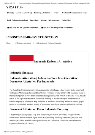 12/28/22, 8:55 PM Indonesia Attestation | Indonesia Consulate Attestation | Document legalization for Indonesia | Certificate Attestation for Ind…
https://www.vizatt.in/indonesia-embassy-attestation 1/19
Home (/) About Us (about-us) Embassy Attestation ▾ Visa ▾ Customer Care (customer-care)
Book Online (book-online) Faq's (faqs) Contact Us (contact-us) Useful Links▾
 +91-8589 008 001 (tel:+91-8589008001)  +91-8588 808 183 (tel:+91-8588808183)
Home  (/)Embassy Attestation  (index)Indonesia Embassy Attestation
INDONESIA EMBASSY ATTESTATION
Indonesia Embassy Attestation
Indonesia Embassy
Indonesia Attestation | Indonesia Consulate Attestation |
Document Attestation For Indonesia
The Republic of Indonesia is a South Asian country is the largest island country in the world and
with largest Muslim population and fourth most populated county in the world. Indonesia is one of
the major exporters of rude petroleum and natural gas along with rubber, coffee, and cocoa. Jakarta
serves as the capital of Indonesia. Indonesian currency is Indonesian rupiah and Indonesia’s
official language is Indonesian. Key Industries in Indonesia are fishing, petroleum, timber, paper
products, cotton cloth, tourism, mining of petroleum, natural gas, bauxite, coal and tin, tourism.
Document Attestation From Indonesia Embassy
Since the legalization process vary from one country to another it would be always better to
complete the process from an expert hand. By consistently following up the best practices and
standard procedure provided by the governments and Embassy’s Vizatt have earned immense
experience in the service sector.
 