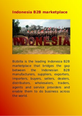Indonesia B2B marketplace
Bizbilla is the leading Indonesia B2B
marketplace that bridges the gap
between the Indonesian B2B
manufacturers, suppliers, exporters,
importers, buyers, sellers, dealers,
distributors, wholesalers, traders,
agents and service providers and
enable them to do business across
the world.
 