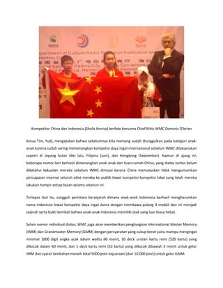 Kompetitor China dan Indonesia (Shafa Annisa) berfoto bersama Chief Ethic WMC Dominic Obrian 
Ketua Tim, Yudi, mengatakan bahwa sebelumnya kita memang sudah diunggulkan pada kategori anak- anak karena sudah sering memenangkan kompetisi daya ingat internasional sebelum WMC dilaksanakan seperti di Jepang bulan Mei lalu, Filipina (Juni), dan Hongkong (September). Namun di ajang ini, beberapa nomor lain berhasil dimenangkan anak-anak dari tuan rumah China, yang diatas kertas belum diketahui kekuatan mereka sebelum WMC dimulai karena China memutuskan tidak mengumumkan pencapaian internal seluruh atlet mereka ke publik lewat kompetisi-kompetisi lokal yang telah mereka lakukan hampir setiap bulan selama setahun ini. 
Terlepas dari itu, sungguh peristiwa bersejarah dimana anak-anak Indonesia berhasil mengharumkan nama Indonesia lewat kompetisi daya ingat dunia dengan membawa pulang 4 medali dan ini menjadi sejarah serta bukti kembali bahwa anak-anak Indonesia memiliki otak yang luar biasa hebat. 
Selain nomor individual diatas, WMC juga akan memberikan penghargaan International Master Memory (IMM) dan Grandmaster Memory (GMM) dengan persyaratan yang cukup berat yaitu mampu mengingat minimal 1000 digit angka acak dalam waktu 60 menit, 10 deck urutan kartu remi (520 kartu) yang dikocok dalam 60 menit, dan 1 deck kartu remi (52 kartu) yang dikocok dibawah 2 menit untuk gelar IMM dan syarat tambahan meraih total 5000 poin kejuaraan (dari 10.000 poin) untuk gelar GMM.  
