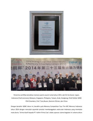 Penerima sertifikat akreditasi memory sports council untuk tahun 2015, dari Kiri ke Kanan: Japan, Indonesia (Yudi Lesmana), Malaysia, Singapore, Philippine, Taiwan, Arab, Hongkong, Chief Arbiter WMC Phill Chambers, Prof. Tony Buzan, Dominic Obrian, dan China 
Dengan berakhir WMC tahun ini, berakhir pula Memory Competition Tour Tim KPC Memory Indonesia tahun 2014 dengan mencatat sejumlah prestasi membanggakan anak-anak Indonesia yang membuka mata dunia. Terima Kasih kepada PT. Kaltim Prima Coal selaku sponsor utama kegiatan ini selama tahun  