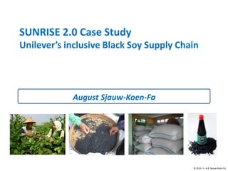 © 2014 ir. A.R. Sjauw-Koen-Fa
SUNRISE 2.0 Case Study
Unilever’s inclusive Black Soy Supply Chain
August Sjauw-Koen-Fa
 