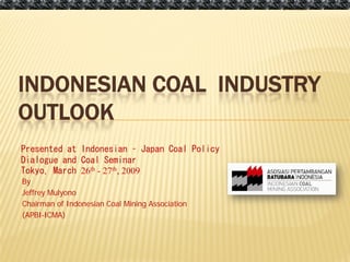 3/12/2009




INDONESIAN COAL INDUSTRY
OUTLOOK
Presented at Indonesian – Japan Coal Policy
Dialogue and Coal Seminar
Tokyo, March 26th - 27th, 2009
By
Jeffrey Mulyono
Chairman of Indonesian Coal Mining Association
(APBI-ICMA)
 